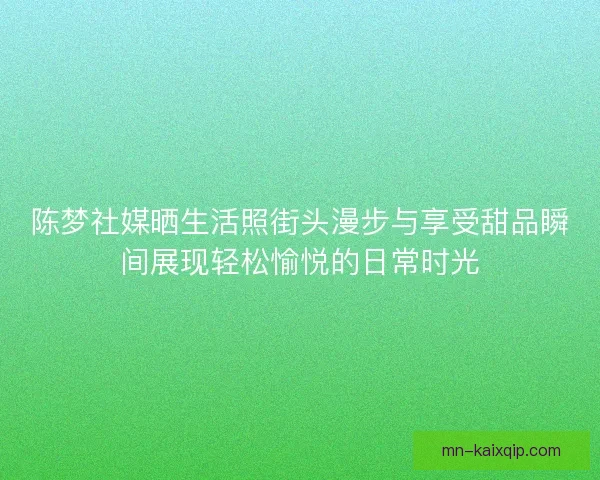 陈梦社媒晒生活照街头漫步与享受甜品瞬间展现轻松愉悦的日常时光