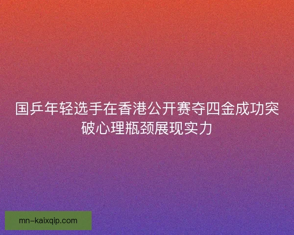 国乒年轻选手在香港公开赛夺四金成功突破心理瓶颈展现实力